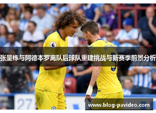 张呈栋与阿德本罗离队后球队重建挑战与新赛季前景分析 张呈栋与阿德本罗离队后球队重建挑战与新赛季前景分析