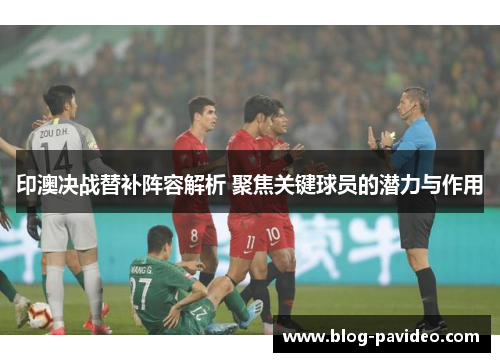 印澳决战替补阵容解析 聚焦关键球员的潜力与作用 印澳决战替补阵容解析 聚焦关键球员的潜力与作用