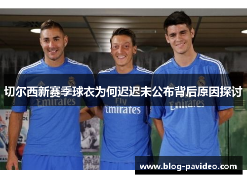 切尔西新赛季球衣为何迟迟未公布背后原因探讨