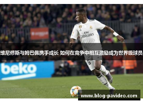 维尼修斯与姆巴佩携手成长 如何在竞争中相互激励成为世界级球员