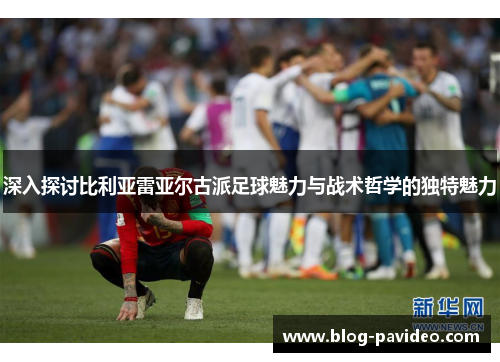 深入探讨比利亚雷亚尔古派足球魅力与战术哲学的独特魅力