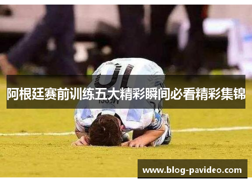 阿根廷赛前训练五大精彩瞬间必看精彩集锦