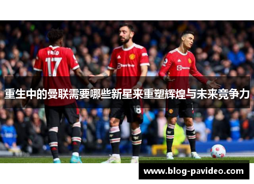 重生中的曼联需要哪些新星来重塑辉煌与未来竞争力