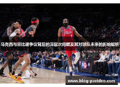 马克西与恩比德争议背后的深层次问题及其对球队未来的影响解析