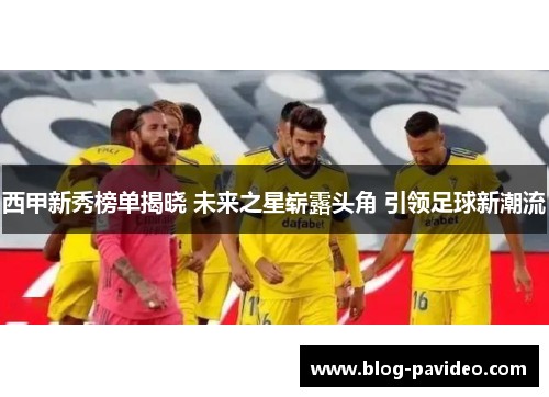 西甲新秀榜单揭晓 未来之星崭露头角 引领足球新潮流