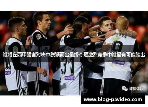 谁将在西甲强者对决中脱颖而出最终夺冠激烈竞争中谁最有可能胜出